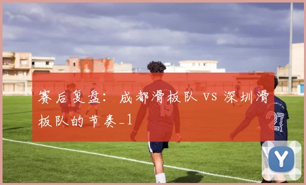 赛后复盘：成都滑板队 vs 深圳滑板队的节奏_1