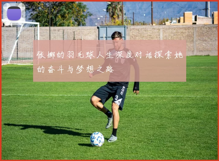 张娜的羽毛球人生深度对话探索她的奋斗与梦想之路