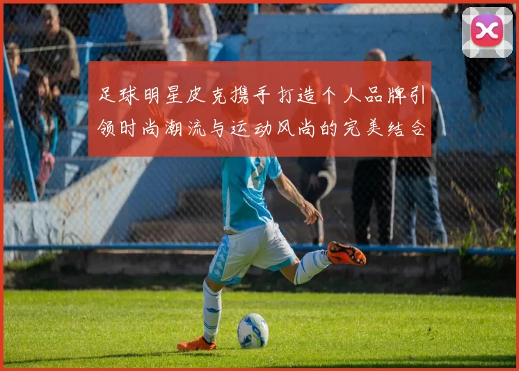 足球明星皮克携手打造个人品牌引领时尚潮流与运动风尚的完美结合