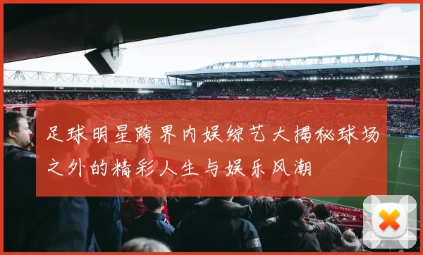 足球明星跨界内娱综艺大揭秘球场之外的精彩人生与娱乐风潮