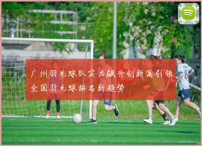 广州羽毛球队实力飙升创新高引领全国羽毛球排名新趋势