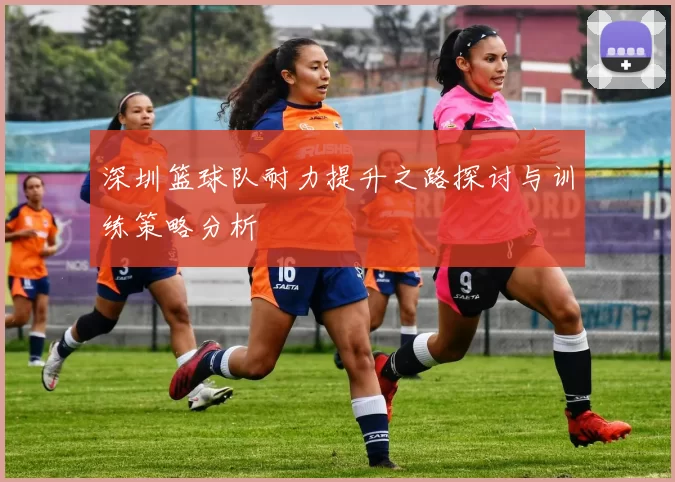 深圳篮球队耐力提升之路探讨与训练策略分析