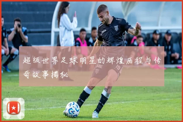 超级世界足球明星的辉煌历程与传奇故事揭秘