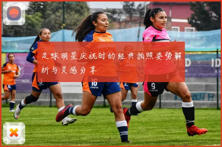 足球明星庆祝时的经典拍照姿势解析与灵感分享