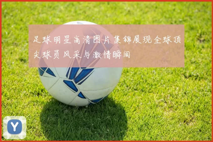 足球明星高清图片集锦展现全球顶尖球员风采与激情瞬间