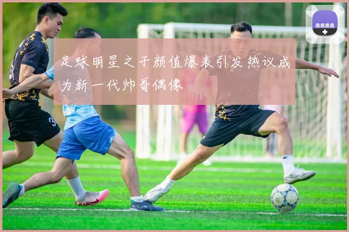 足球明星之子颜值爆表引发热议成为新一代帅哥偶像