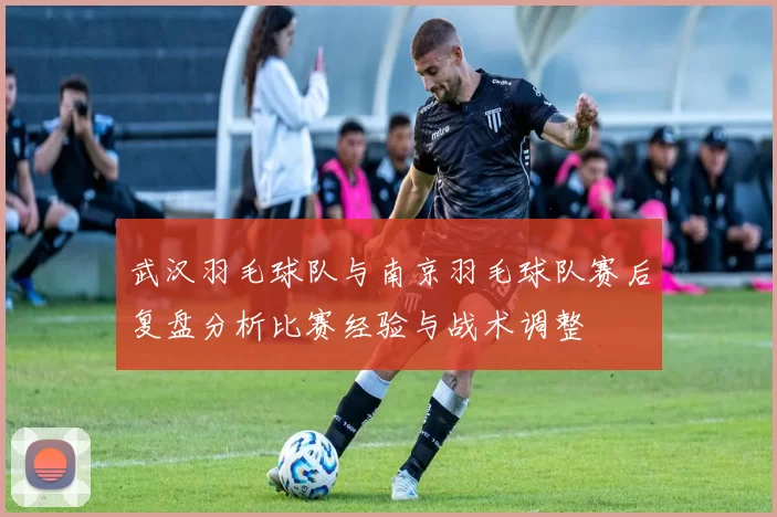武汉羽毛球队与南京羽毛球队赛后复盘分析比赛经验与战术调整