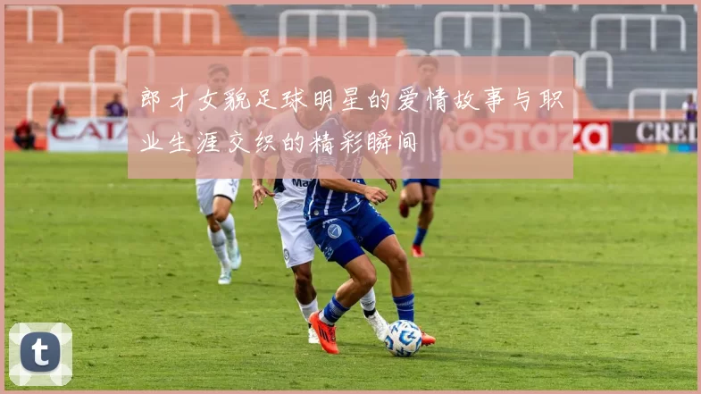 郎才女貌足球明星的爱情故事与职业生涯交织的精彩瞬间